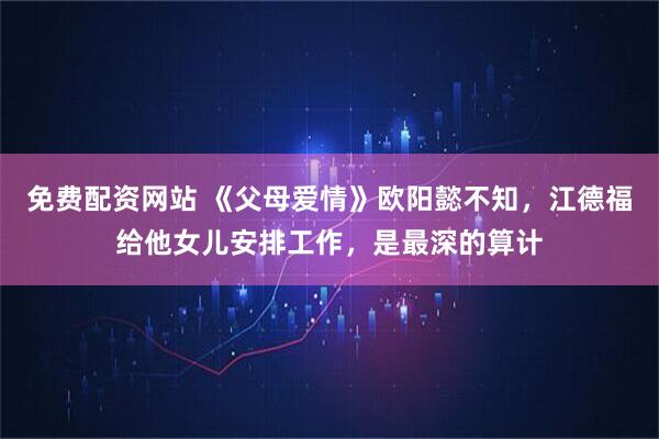 免费配资网站 《父母爱情》欧阳懿不知，江德福给他女儿安排工作，是最深的算计