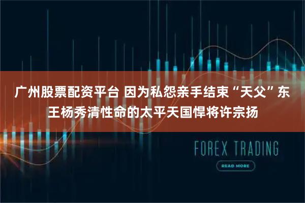 广州股票配资平台 因为私怨亲手结束“天父”东王杨秀清性命的太平天国悍将许宗扬