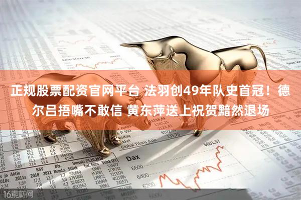 正规股票配资官网平台 法羽创49年队史首冠！德尔吕捂嘴不敢信 黄东萍送上祝贺黯然退场