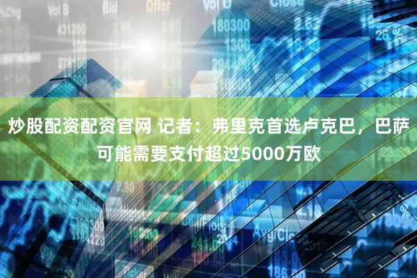 炒股配资配资官网 记者：弗里克首选卢克巴，巴萨可能需要支付超过5000万欧