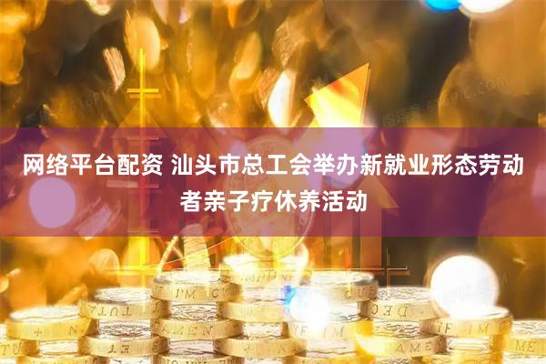 网络平台配资 汕头市总工会举办新就业形态劳动者亲子疗休养活动