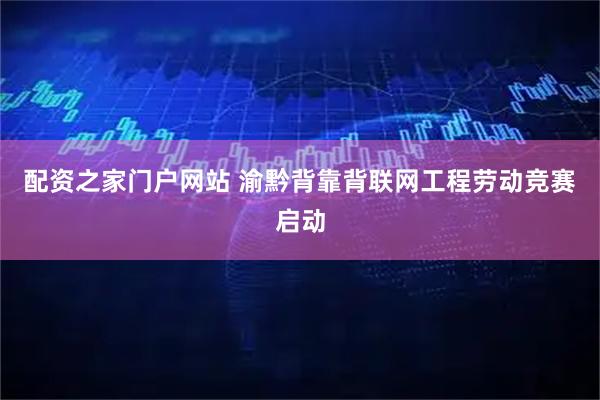 配资之家门户网站 渝黔背靠背联网工程劳动竞赛启动
